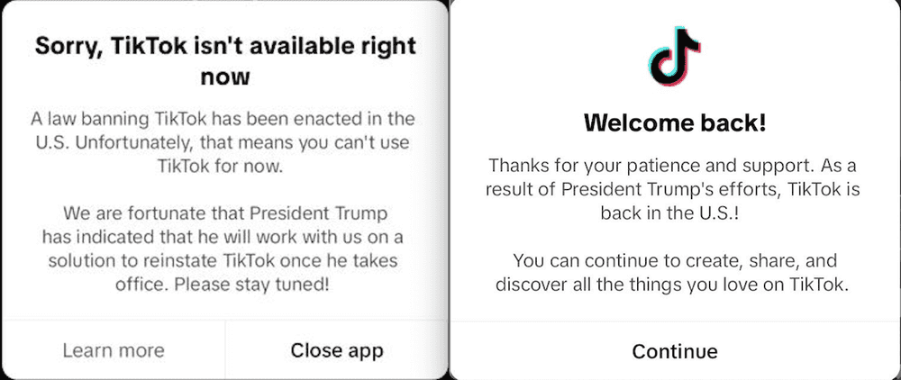 The two TikTok messages. The first one reads, “Sorry, TikTok isn’t available right now / A law banning TikTok has been enacted in the U.S. Unfortunately, that means you can’t use TikTok for now. / We are fortunate that President Trump has indicated that he will work with us on a solution to reinstate TikTok once he takes office. Please stay tuned!” The second one reads, “Welcome Back! / Thanks for your patience and support. As a result of President Trump’s efforts, TikTok is back in the U.S.! / You can continue to create, share, and discover all the things you love on TikTok.”